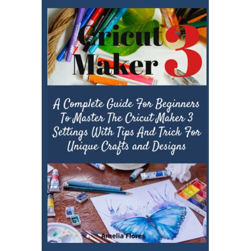 Cricut Maker 3: A Complete Guide For Beginners To Master The Cricut Maker 3 Settings With Tips And Trick For Unique Crafts And Designs