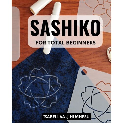 Sashiko For Total Beginners: A Comprehensive Step-By-Step Handbook To Master Sashiko Embroidery, Create Stunning Designs, And Take Your Skills To The Next Level