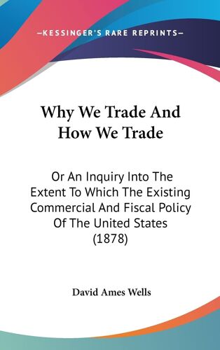 Why We Trade And How We Trade: Or An Inquiry Into The Extent To Which The Existing Commercial And Fiscal Policy Of The United States (1878)