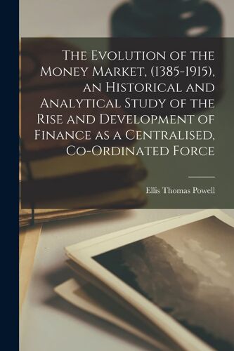 The Evolution Of The Money Market, (1385-1915), An Historical And Analytical Study Of The Rise And Development Of Finance As A Centralised, Co-Ordinat
