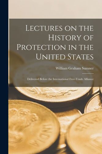 Lectures On The History Of Protection In The United States [Microform]: Delivered Before The International Free-Trade Alliance