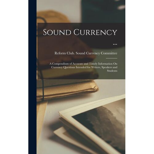 Sound Currency ...: A Compendium Of Accurate And Timely Information On Currency Questions Intended For Writers, Speakers And Students