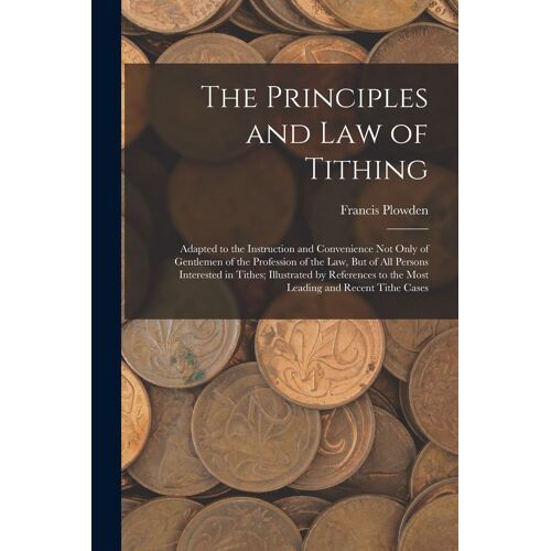 The Principles And Law Of Tithing: Adapted To The Instruction And Convenience Not Only Of Gentlemen Of The Profession Of The Law, But Of All Persons I