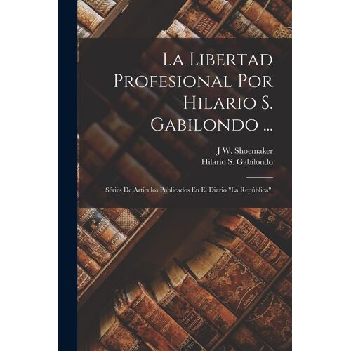 La Libertad Profesional Por Hilario S. Gabilondo ...: Séries De Artículos Publicados En El Diario "La República".
