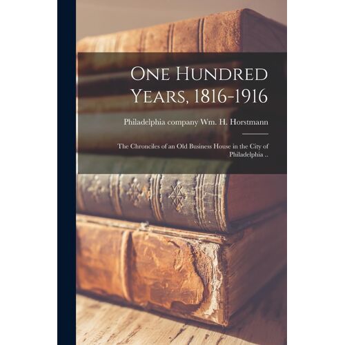 One Hundred Years, 1816-1916; The Chronciles Of An Old Business House In The City Of Philadelphia ..