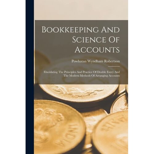 Bookkeeping And Science Of Accounts: Elucidating The Principles And Practice Of Double Entry And The Modern Methods Of Arranging Accounts