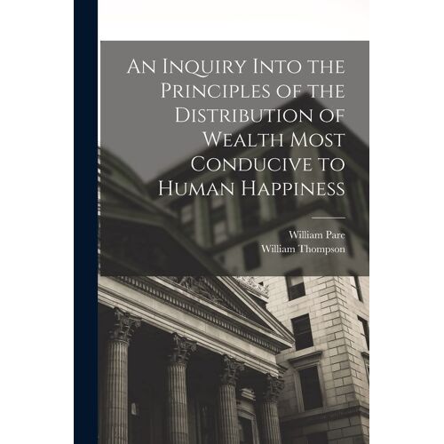 An Inquiry Into The Principles Of The Distribution Of Wealth Most Conducive To Human Happiness