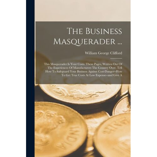 The Business Masquerader ...: This Masquerader Is Your Costs. These Pages, Written Out Of The Experiences Of Manufacturers The Country Over, Tell Ho