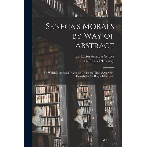 Seneca's Morals By Way Of Abstract: To Which Is Added A Discourse Under The Title Of An After-Thought By Sir Roger L'estrange