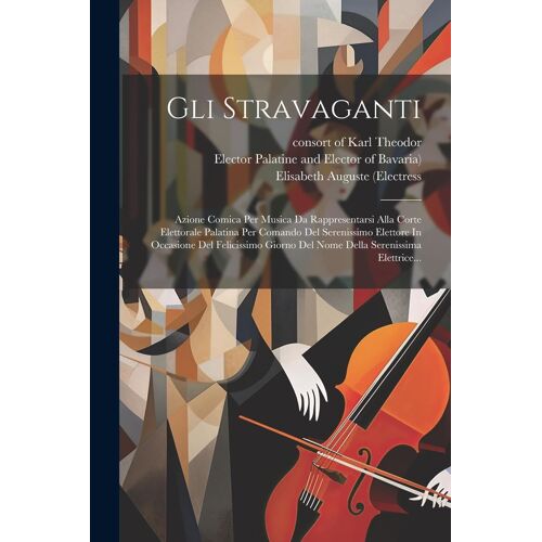 Gli Stravaganti: Azione Comica Per Musica Da Rappresentarsi Alla Corte Elettorale Palatina Per Comando Del Serenissimo Elettore In Occa