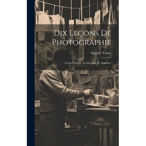 Dix Leçons De Photographie: Cours Professé Au Muséum De Toulouse