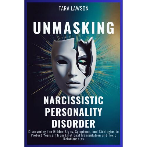 Unmasking Narcissistic Personality Disorder: Discovering The Hidden Signs, Symptoms, And Strategies To Protect Yourself From Emotional Manipulation And Toxic Relationships