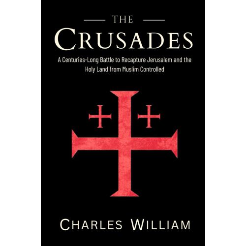 The Crusades: The Centuries-Long Battle To Recapture Jerusalem And The Holy Land From Muslim Controlled