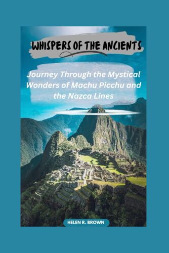 Whispers Of The Ancients: Journey Through The Mystical Wonders Of Machu Picchu And The Nazca Lines: Unveiling Secrets Of Lost Civilizations Amidst Perus Breathtaking Landscapes