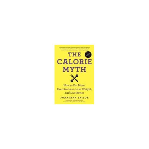 The Calorie Myth: How To Eat More, Exercise Less, Lose Weight, And Live Better
