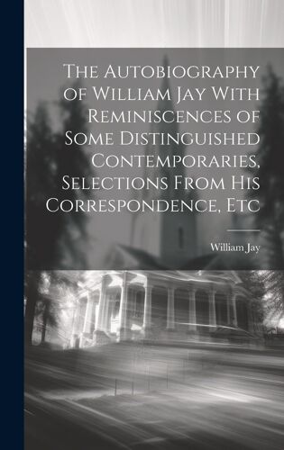 The Autobiography Of William Jay With Reminiscences Of Some Distinguished Contemporaries, Selections From His Correspondence, Etc