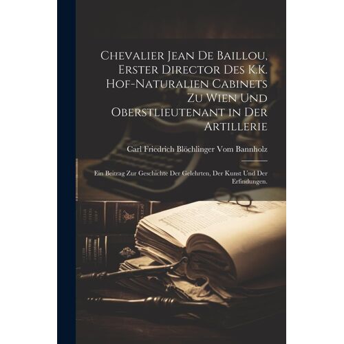 Chevalier Jean De Baillou, Erster Director Des K.K. Hof-Naturalien Cabinets Zu Wien Und Oberstlieutenant In Der Artillerie: Ein Beitrag Zur Geschichte Der Gelehrten, Der Kunst Und Der Erfindungen.
