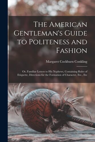 The American Gentleman's Guide To Politeness And Fashion: Or, Familiar Letters To His Nephews, Containing Rules Of Etiquette, Directions For The Forma