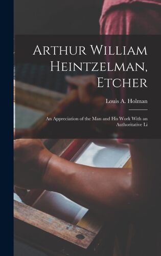 Arthur William Heintzelman, Etcher; An Appreciation Of The Man And His Work With An Authoritative Li