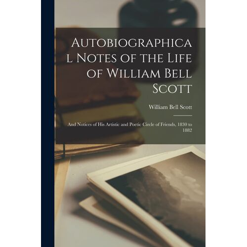 Autobiographical Notes Of The Life Of William Bell Scott: And Notices Of His Artistic And Poetic Circle Of Friends, 1830 To 1882