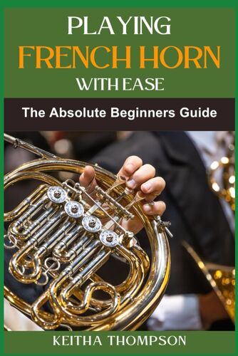 Playing French Horn With Ease: A Comprehensive Guide For Beginners With Step-By-Step Instructions, Techniques, And Essential Tips