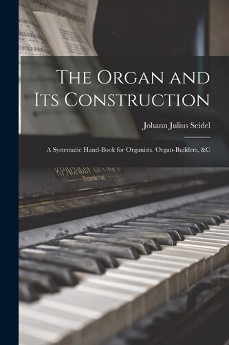 The Organ And Its Construction: A Systematic Hand-Book For Organists, Organ-Builders, &c