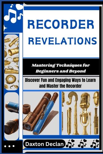 Recorder Revelations: Mastering Techniques For Beginners And Beyond: Discover Fun And Engaging Ways To Learn And Master The Recorder