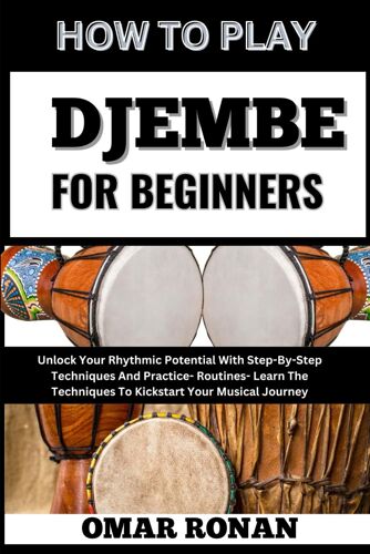 How To Play Djembe For Beginners: Unlock Your Rhythmic Potential With Step-By-Step Techniques And Practice- Routines- Learn The Techniques To Kickstart Your Musical Journey