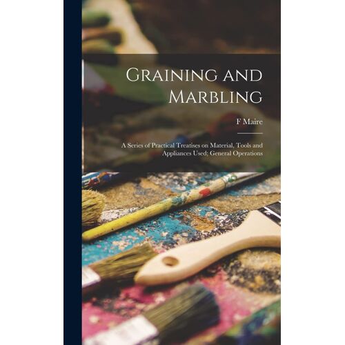 Graining And Marbling; A Series Of Practical Treatises On Material, Tools And Appliances Used; General Operations