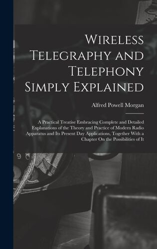 Wireless Telegraphy And Telephony Simply Explained: A Practical Treatise Embracing Complete And Detailed Explanations Of The Theory And Practice Of Mo