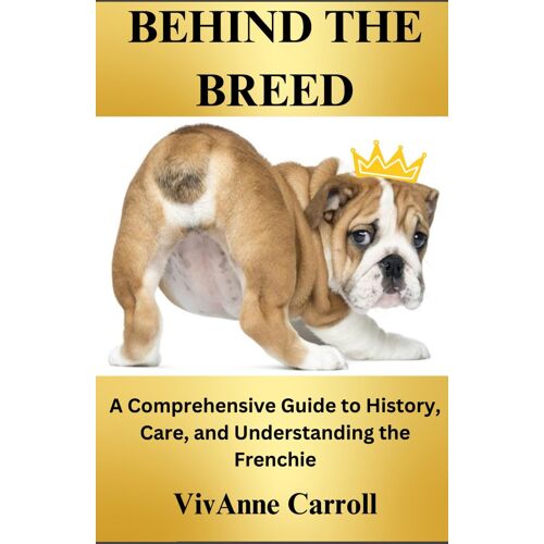 Behind The Breed: A Comprehensive Guide To History, Care And Understanding The Frenchie
