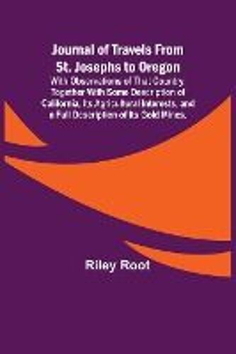 Journal Of Travels From St. Josephs To Oregon ; With Observations Of That Country, Together With Some Description Of California, Its Agricultural Interests, And A Full Description Of Its Gold Mines.