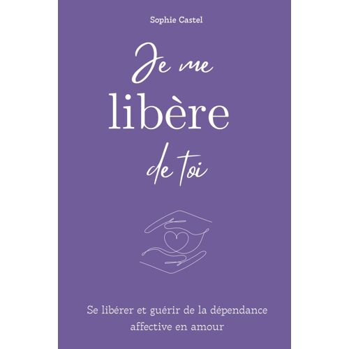 Je Me Libère De Toi: Se Libérer Et Guérir De La Dépendance Affective En Amour