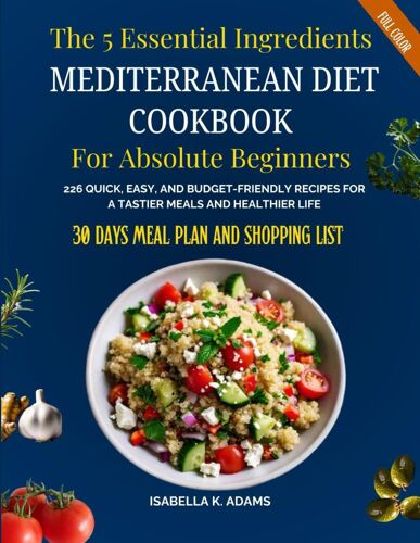 The 5 Essential Ingredients Mediterranean Diet Cookbook For Absolute Beginners: 226 Quick, Easy, And Budget-Friendly Recipes For A Tastier Meals And ... (Incl 30 Days Meal Plan And Shopping List)