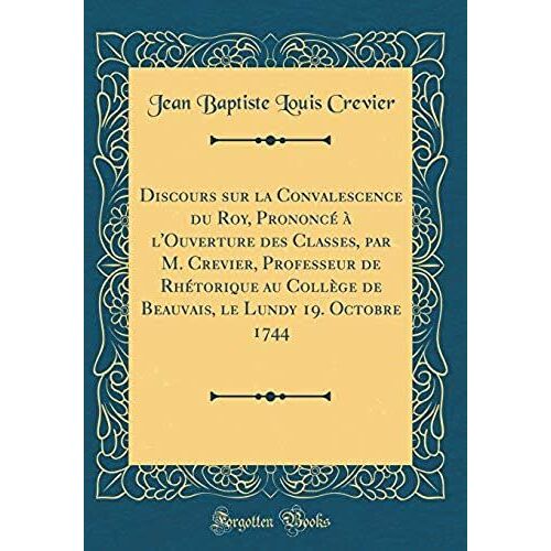 Discours Sur La Convalescence Du Roy, Prononce A L'ouverture Des Classes, Par M. Crevier, Professeur De Rhetorique Au College De Beauvais, Le Lundy 19. Octobre 1744 (Classic Reprint)