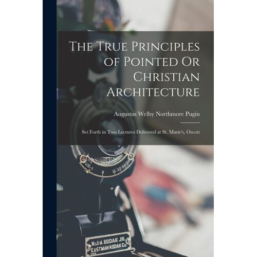 The True Principles Of Pointed Or Christian Architecture: Set Forth In Two Lectures Delivered At St. Marie's, Oscott