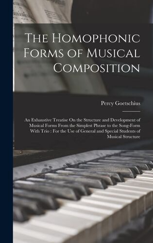 The Homophonic Forms Of Musical Composition: An Exhaustive Treatise On The Structure And Development Of Musical Forms From The Simplest Phrase To The