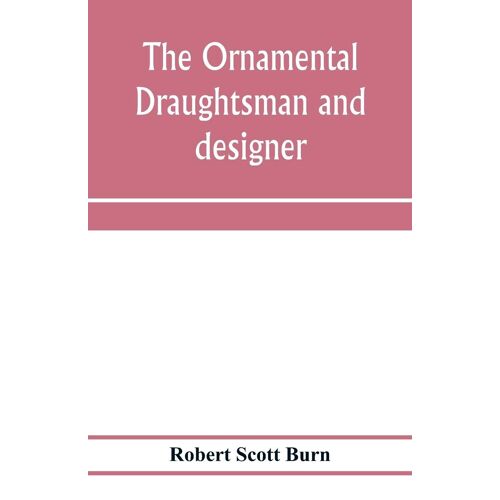 The Ornamental Draughtsman And Designer; Being A Series Of Practical Instructions And Examples Of Freehand Drawing In Outline And From The Round, Examples Of Design In The Various Styles Of Ornament Adapted To Practice; Together With A Series Of Practical