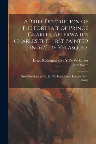 A Brief Description Of The Portrait Of Prince Charles, Afterwards Charles The First Painted ... In 1623, By Velasquez: Now Exhibiting At No. 21, Old B