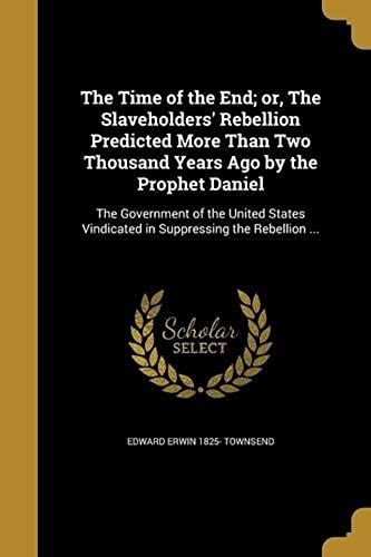 The Time Of The End; Or, The Slaveholders' Rebellion Predicted More Than Two Thousand Years Ago By The Prophet Daniel: The Government Of The United St
