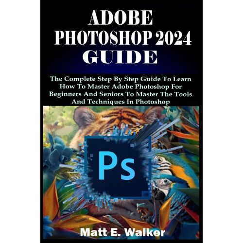 Adobe Photoshop 2024 Guide: The Complete Step By Step Guide To Learn How To Master Adobe Photoshop For Beginners And Seniors To Master The Tools And Techniques In Photoshop