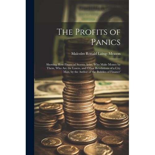 The Profits Of Panics: Showing How Financial Storms Arise, Who Make Money By Them, Who Are The Losers, And Other Revelations Of A City Man, B