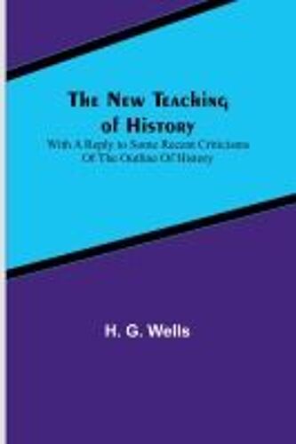 The New Teaching Of History ; With A Reply To Some Recent Criticisms Of The Outline Of History