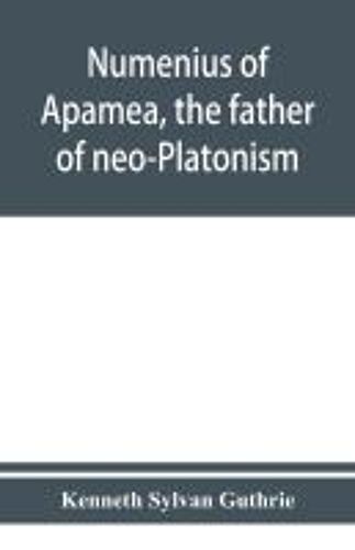 Numenius Of Apamea, The Father Of Neo-Platonism; Works, Biography, Message, Sources, And Influence