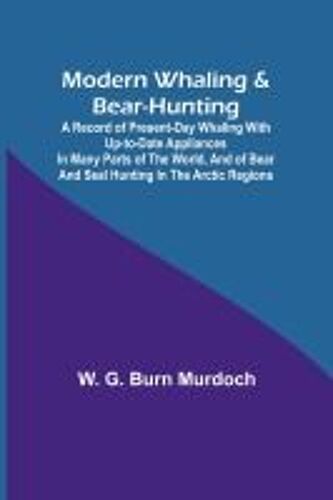 Modern Whaling & Bear-Hunting; A Record Of Present-Day Whaling With Up-To-Date Appliances In Many Parts Of The World, And Of Bear And Seal Hunting In The Arctic Regions