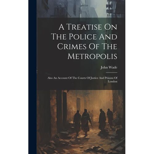 A Treatise On The Police And Crimes Of The Metropolis: Also An Account Of The Courts Of Justice And Prisons Of London