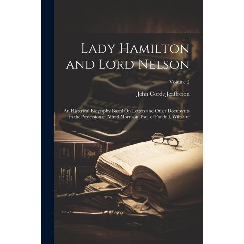 Lady Hamilton And Lord Nelson: An Historical Biography Based On Letters And Other Documents In The Possession Of Alfred Morrison, Esq. Of Fonthill, W