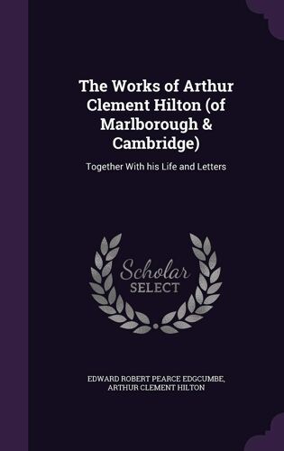The Works Of Arthur Clement Hilton (Of Marlborough & Cambridge): Together With His Life And Letters