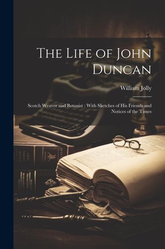 The Life Of John Duncan: Scotch Weaver And Botanist: With Sketches Of His Friends And Notices Of The Times