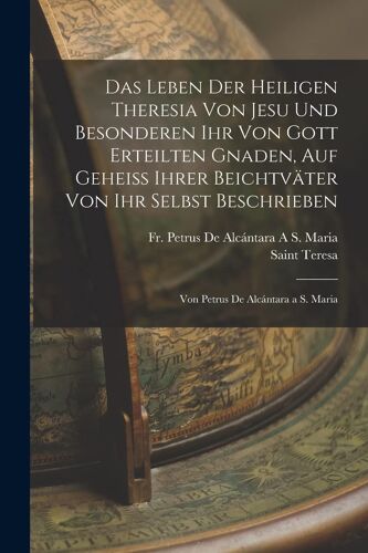 Das Leben Der Heiligen Theresia Von Jesu Und Besonderen Ihr Von Gott Erteilten Gnaden, Auf Geheiss Ihrer Beichtväter Von Ihr Selbst Beschrieben: Von Petrus De Alcántara A S. Maria